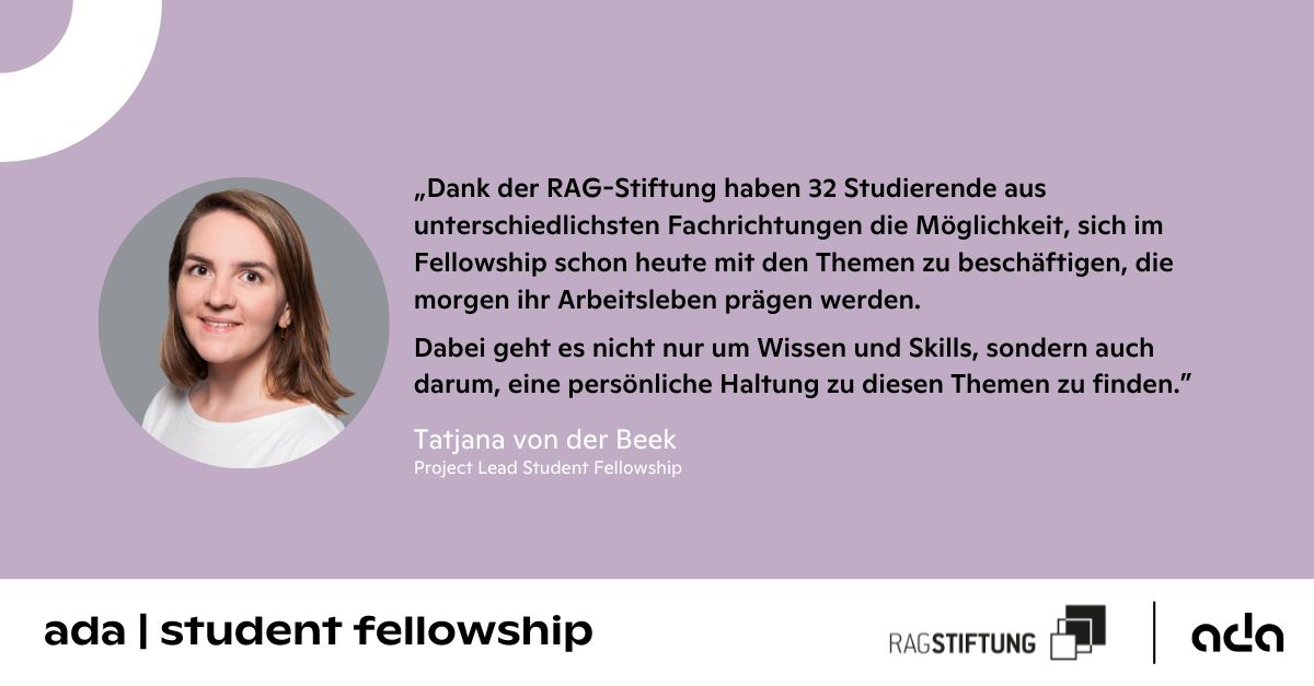 Zitatkachel mit dem Portrait einer Frau und dem Zitat „Dank der RAG-Stiftung haben 32 Studierende aus unterschiedlichsten Fachrichtungen die Möglichkeit, sich im Fellowship schon heute mit den Themen zu beschäftigen, die morgen ihr Arbeitsleben prägen werden. Dabei geht es nicht nur um Wissen und Skills, sondern auch darum, eine persönliche Haltung zu diesen Themen zu finden.“ – Tatjana von der Beek / Projekt Lead Student Fellowship